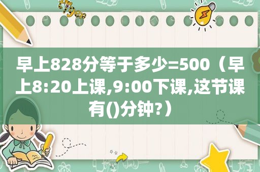 早上828分等于多少=500（早上8:20上课,9:00下课,这节课有()分钟?）