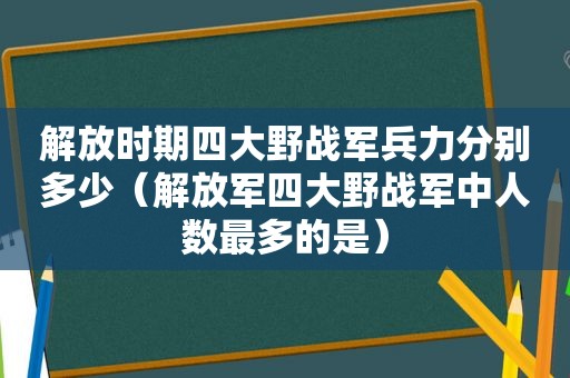 解放时期四大野战军兵力分别多少（ *** 四大野战军中人数最多的是）