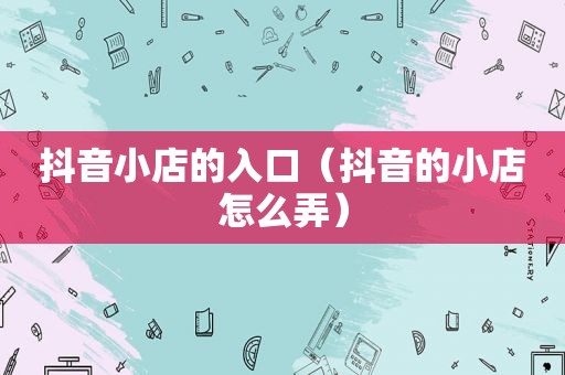 抖音小店的入口（抖音的小店怎么弄）