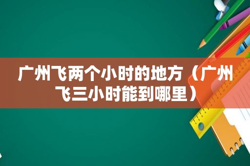 广州飞两个小时的地方（广州飞三小时能到哪里）