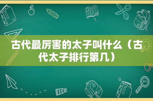 古代最厉害的太子叫什么（古代太子排行第几）