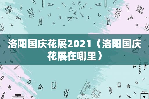 洛阳国庆花展2021（洛阳国庆花展在哪里）