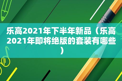 乐高2021年下半年新品（乐高2021年即将绝版的套装有哪些）