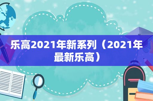 乐高2021年新系列（2021年最新乐高）