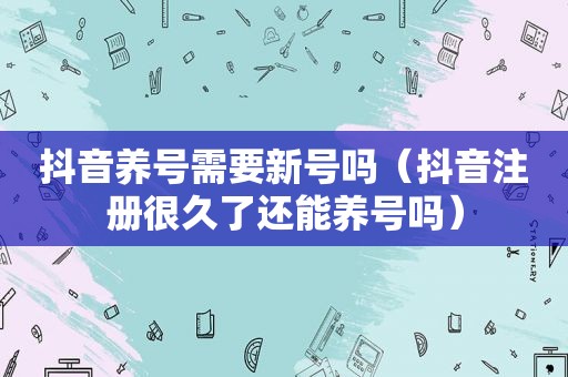 抖音养号需要新号吗（抖音注册很久了还能养号吗）