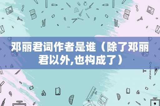 邓丽君词作者是谁（除了邓丽君以外,也构成了）