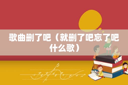 歌曲删了吧（就删了吧忘了吧什么歌）