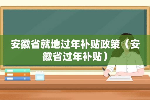 安徽省就地过年补贴政策（安徽省过年补贴）