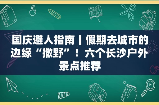 国庆避人指南丨假期去城市的边缘“撒野”！六个长沙户外景点推荐