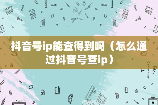 抖音号ip能查得到吗（怎么通过抖音号查ip）