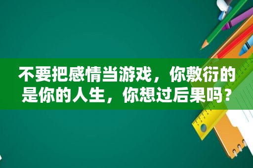 不要把感情当游戏，你敷衍的是你的人生，你想过后果吗？