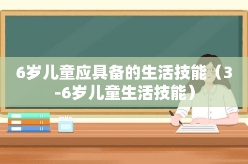 6岁儿童应具备的生活技能（3-6岁儿童生活技能）