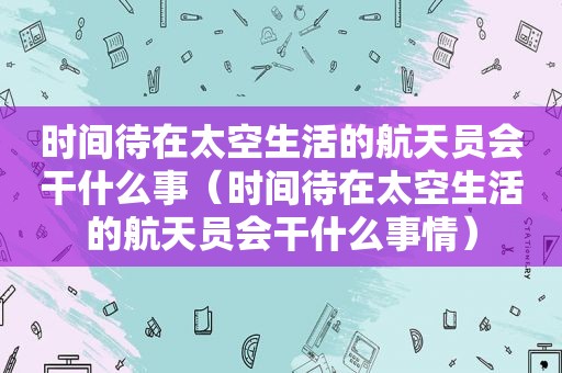 时间待在太空生活的航天员会干什么事（时间待在太空生活的航天员会干什么事情）