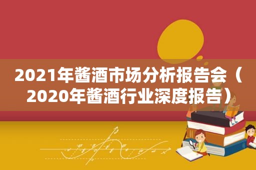 2021年酱酒市场分析报告会（2020年酱酒行业深度报告）