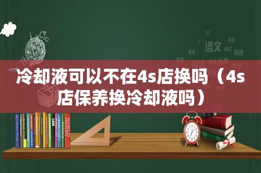 冷却液可以不在4s店换吗（4s店保养换冷却液吗）