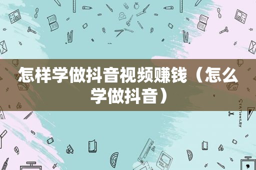 怎样学做抖音视频赚钱（怎么学做抖音）