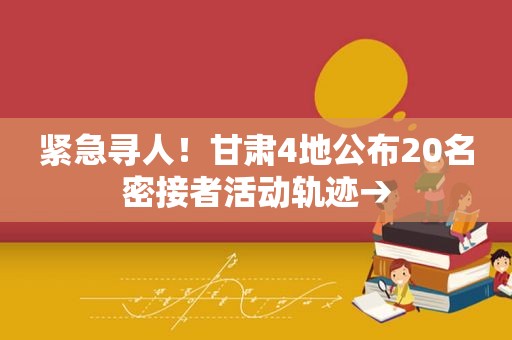 紧急寻人！甘肃4地公布20名密接者活动轨迹→