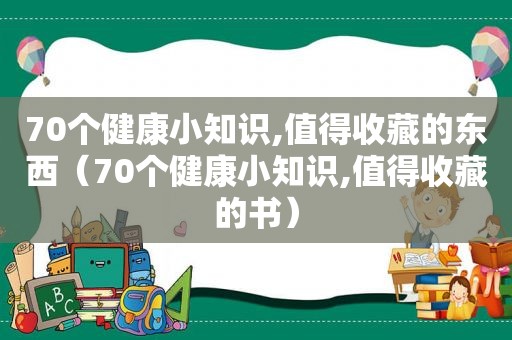 70个健康小知识,值得收藏的东西（70个健康小知识,值得收藏的书）