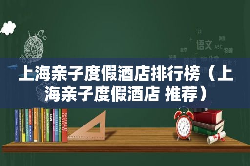 上海亲子度假酒店排行榜（上海亲子度假酒店 推荐）