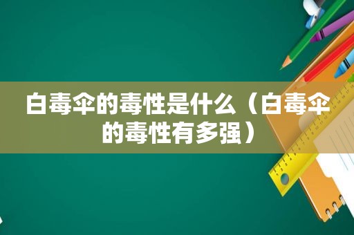 白毒伞的毒性是什么（白毒伞的毒性有多强）