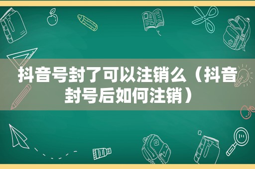 抖音号封了可以注销么（抖音封号后如何注销）