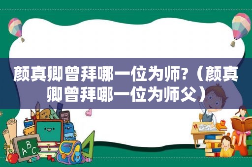 颜真卿曾拜哪一位为师?（颜真卿曾拜哪一位为师父）