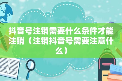 抖音号注销需要什么条件才能注销（注销抖音号需要注意什么）