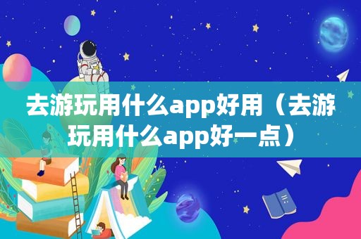 去游玩用什么app好用（去游玩用什么app好一点）