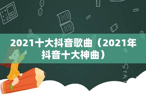 2021十大抖音歌曲（2021年抖音十大神曲）