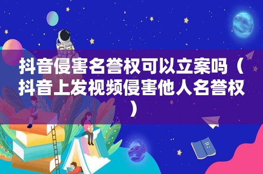 抖音侵害名誉权可以立案吗（抖音上发视频侵害他人名誉权）