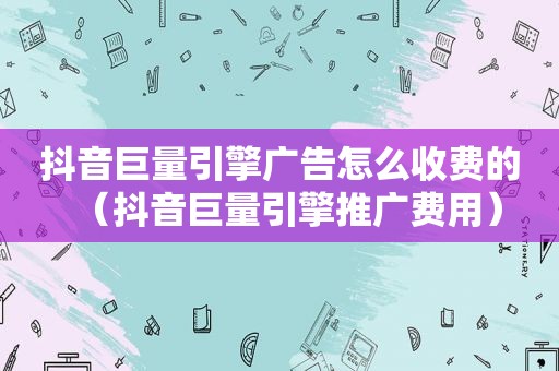 抖音巨量引擎广告怎么收费的（抖音巨量引擎推广费用）