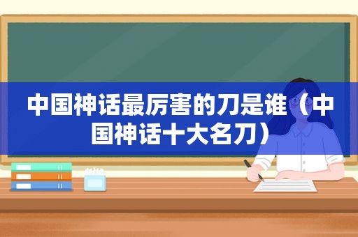 中国神话最厉害的刀是谁（中国神话十大名刀）