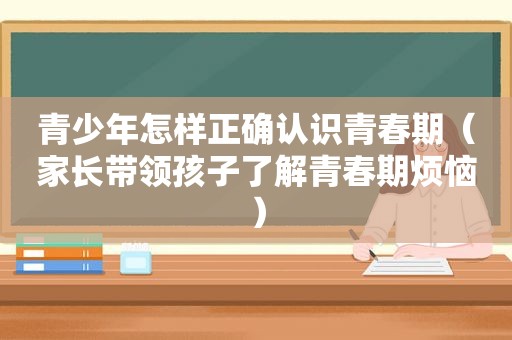 青少年怎样正确认识青春期（家长带领孩子了解青春期烦恼）