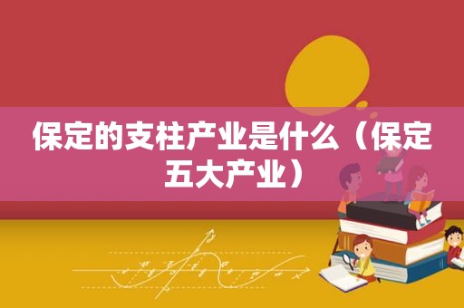 保定的支柱产业是什么（保定五大产业）