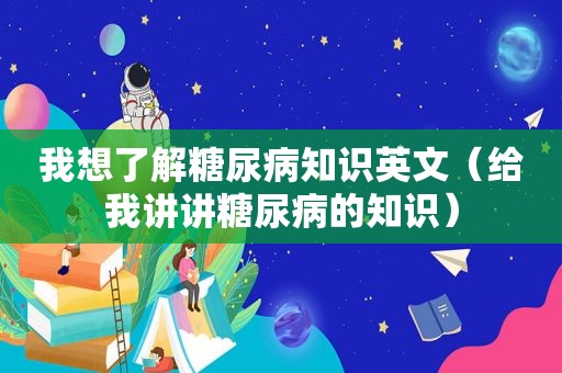 我想了解糖尿病知识英文（给我讲讲糖尿病的知识）