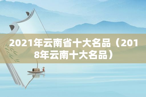 2021年云南省十大名品（2018年云南十大名品）