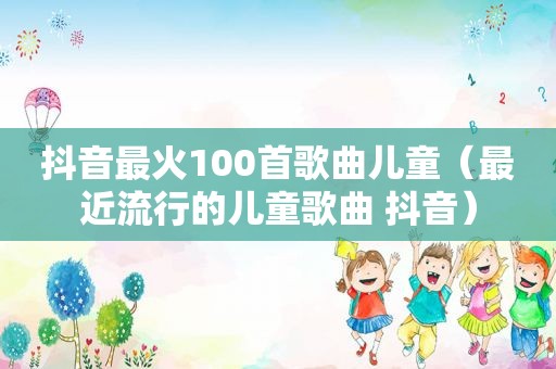 抖音最火100首歌曲儿童（最近流行的儿童歌曲 抖音）