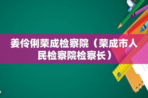 姜伶俐荣成检察院（荣成市人民检察院检察长）