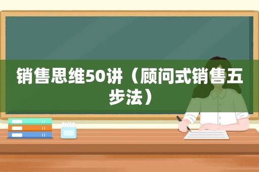 销售思维50讲（顾问式销售五步法）