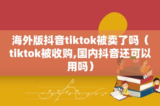 海外版抖音tiktok被卖了吗（tiktok被收购,国内抖音还可以用吗）