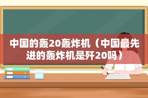 中国的轰20轰炸机（中国最先进的轰炸机是歼20吗）