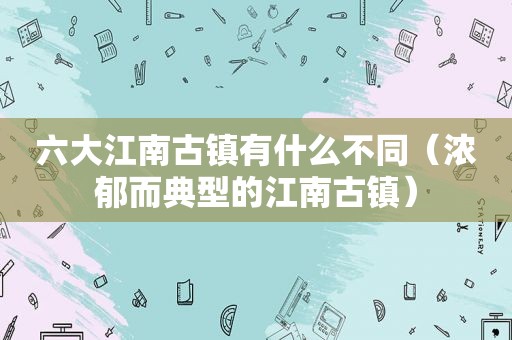 六大江南古镇有什么不同（浓郁而典型的江南古镇）