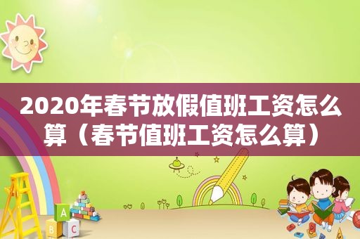 2020年春节放假值班工资怎么算（春节值班工资怎么算）