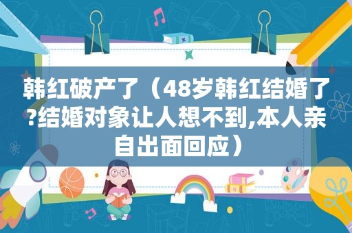 韩红破产了（48岁韩红结婚了?结婚对象让人想不到,本人亲自出面回应）