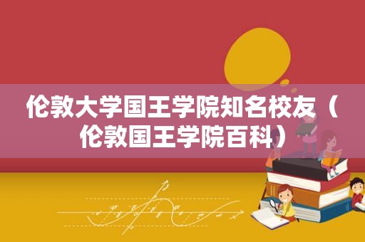 伦敦大学国王学院知名校友（伦敦国王学院百科）