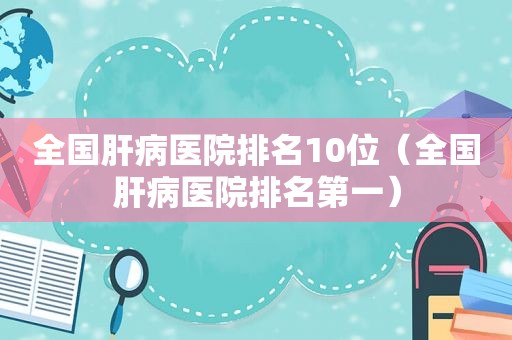 全国肝病医院排名10位（全国肝病医院排名第一）