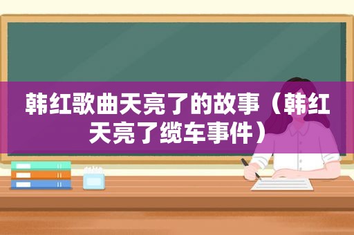 韩红歌曲天亮了的故事（韩红天亮了缆车事件）