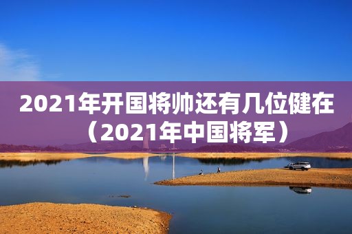 2021年开国将帅还有几位健在（2021年中国将军）