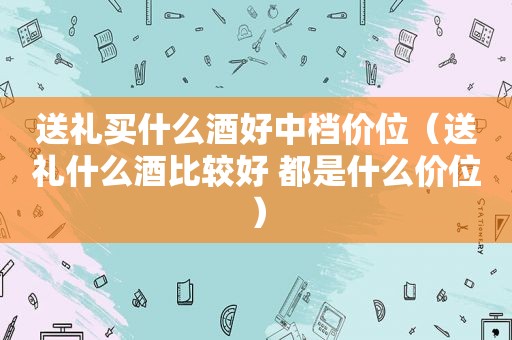 送礼买什么酒好中档价位（送礼什么酒比较好 都是什么价位）