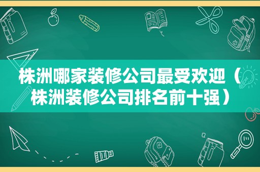 株洲哪家装修公司最受欢迎（株洲装修公司排名前十强）